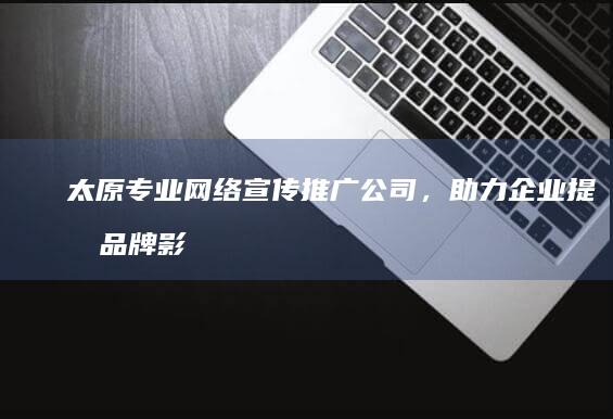 太原专业网络宣传推广公司，助力企业提升品牌影响力