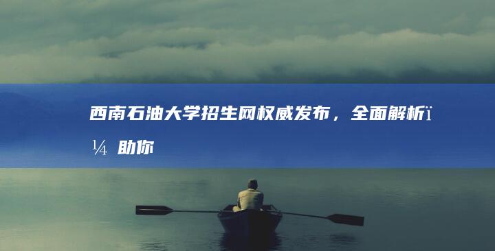 西南石油大学招生网：权威发布，全面解析，助你精准报考